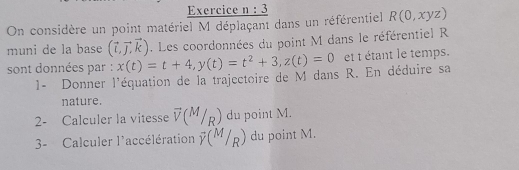 On considère un point matériel M déplaçant dans un référentiel R(0,xyz)
muni de la base (vector L,vector J,vector k). Les coordonnées du point M dans le référentiel R
sont données par : x(t)=t+4, y(t)=t^2+3, z(t)=0 et t étant le temps. 
1- Donner l'équation de la trajectoire de M dans R. En déduire sa 
nature. 
2- Calculer la vitesse vector V(M/R) du point M. 
3- Calculer l'accélération overline Y(M/R) du point M.