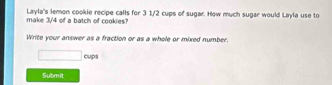 Layla's lemon cookie recipe calls for 3 1/2 cups of sugar. How much sugar would Layla use to 
make 3/4 of a batch of cookies? 
Write your answer as a fraction or as a whole or mixed number.
□ cups
Submit