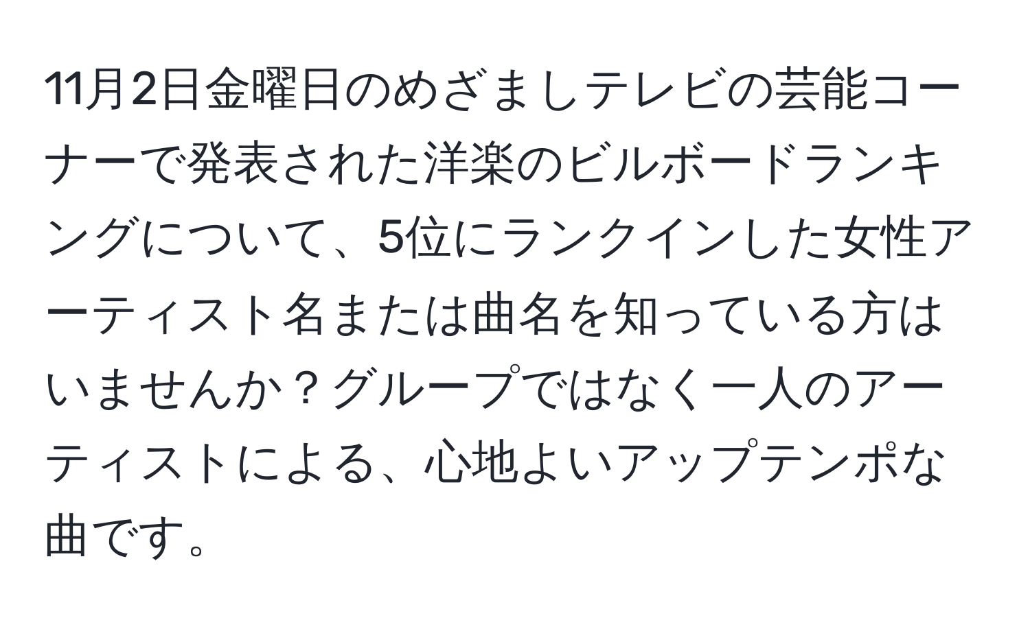 11月2日金曜日のめざましテレビの芸能コーナーで発表された洋楽のビルボードランキングについて、5位にランクインした女性アーティスト名または曲名を知っている方はいませんか？グループではなく一人のアーティストによる、心地よいアップテンポな曲です。