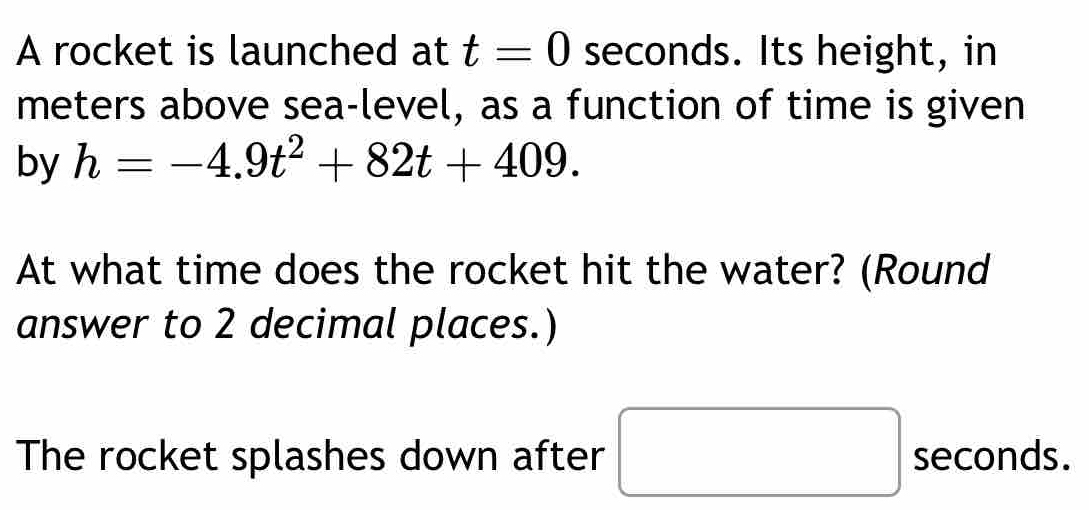 A rocket is launched at t=0 seconds. Its height, in 
meters above sea-level, as a function of time is given 
by h=-4.9t^2+82t+409. 
At what time does the rocket hit the water? (Round 
answer to 2 decimal places.) 
The rocket splashes down after seconds. 
^