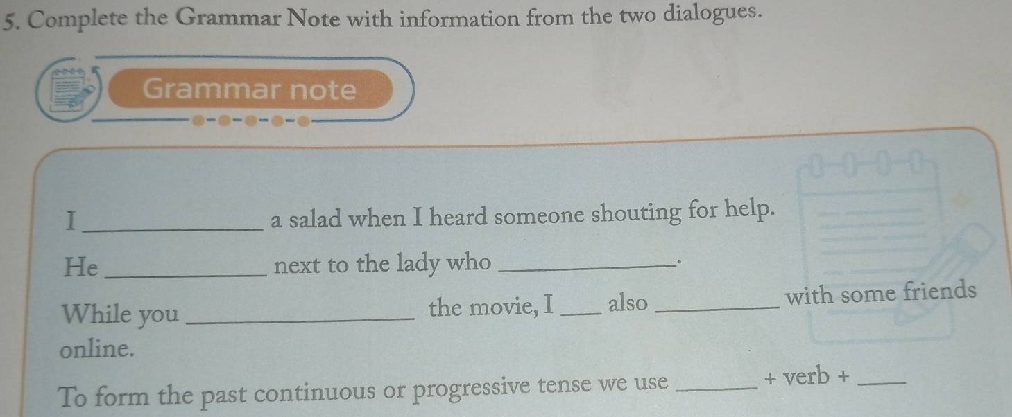 Complete the Grammar Note with information from the two dialogues. 
Grammar note 
I _a salad when I heard someone shouting for help. 
He_ next to the lady who _. 
While you _the movie, I _also _with some friends 
online. 
To form the past continuous or progressive tense we use _+ verb +_