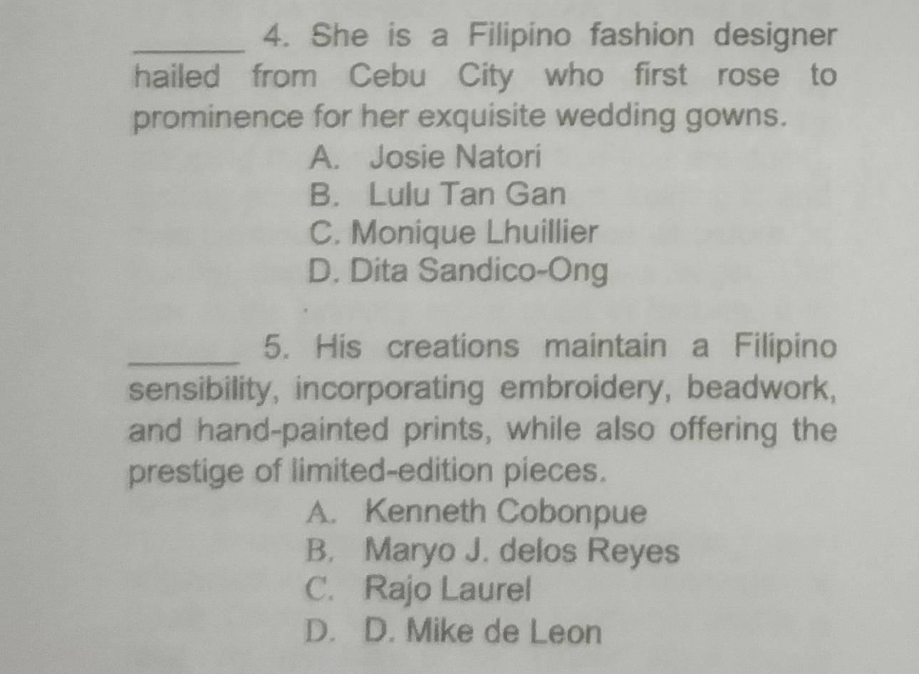 She is a Filipino fashion designer
hailed from Cebu City who first rose to
prominence for her exquisite wedding gowns.
A. Josie Natori
B. Lulu Tan Gan
C. Monique Lhuillier
D. Dita Sandico-Ong
_5. His creations maintain a Filipino
sensibility, incorporating embroidery, beadwork,
and hand-painted prints, while also offering the
prestige of limited-edition pieces.
A. Kenneth Cobonpue
B. Maryo J. delos Reyes
C. Rajo Laurel
D. D. Mike de Leon