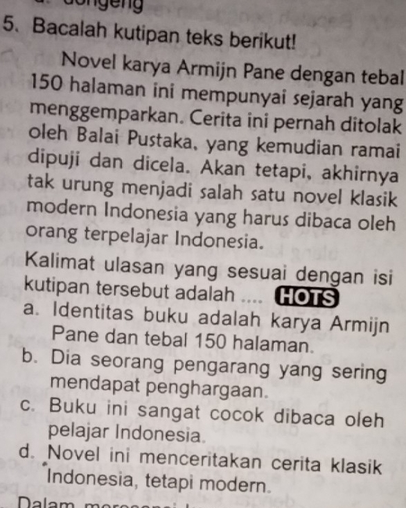 Bacalah kutipan teks berikut!
Novel karya Armijn Pane dengan tebal
150 halaman ini mempunyai sejarah yang
menggemparkan. Cerita ini pernah ditolak
oleh Balai Pustaka, yang kemudian ramai
dipuji dan dicela. Akan tetapi, akhirnya
tak urung menjadi salah satu novel klasik
modern Indonesia yang harus dibaca oleh
orang terpelajar Indonesia.
Kalimat ulasan yang sesuai dengan isi
kutipan tersebut adalah … HOTS
a. Identitas buku adalah karya Armijn
Pane dan tebal 150 halaman.
b. Dia seorang pengarang yang sering
mendapat penghargaan.
c. Buku ini sangat cocok dibaca oleh
pelajar Indonesia.
d. Novel ini menceritakan cerita klasik
Indonesia, tetapi modern.
Nalam m