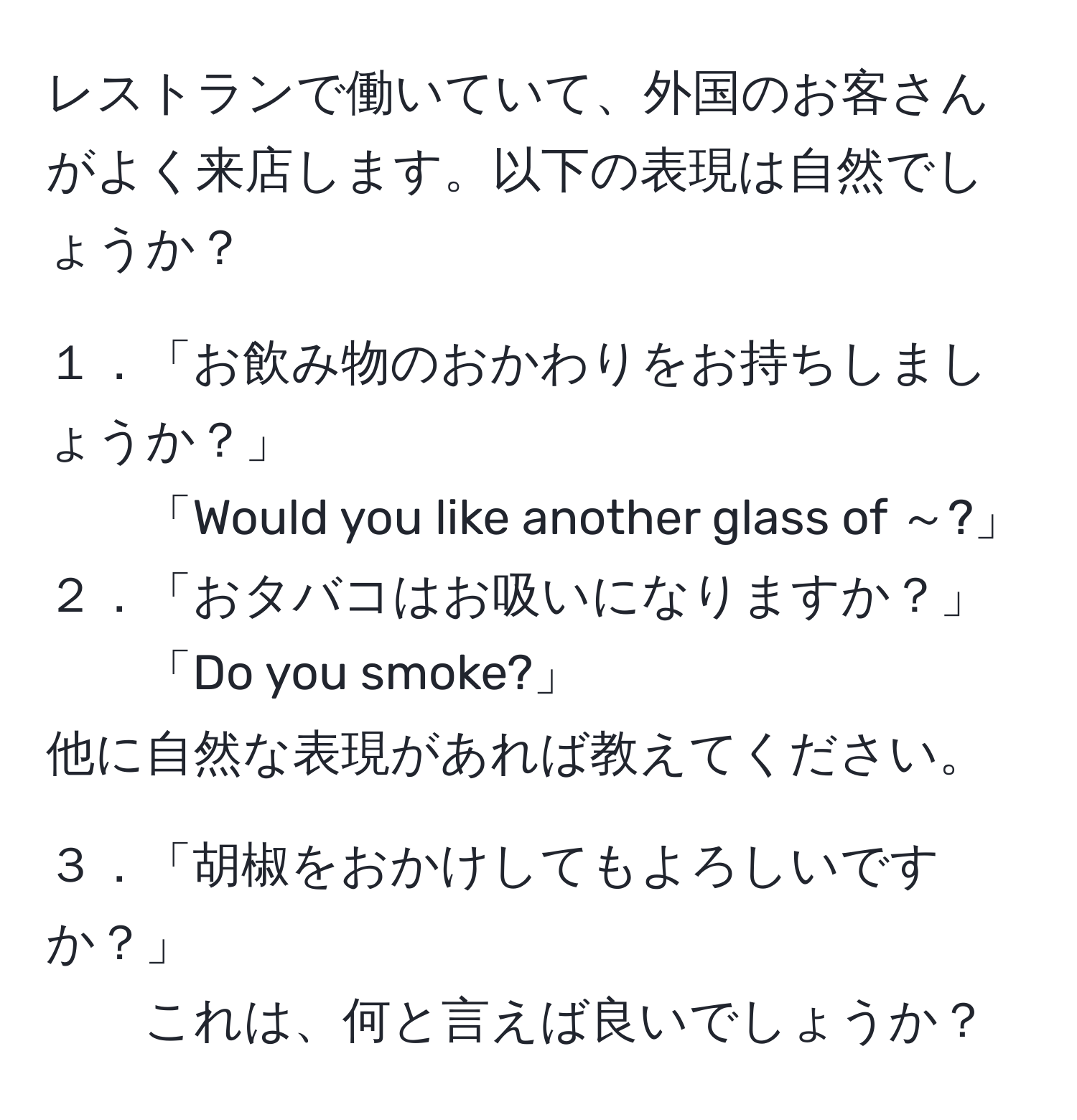 レストランで働いていて、外国のお客さんがよく来店します。以下の表現は自然でしょうか？ 

１．「お飲み物のおかわりをお持ちしましょうか？」 
「Would you like another glass of ～?」 
２．「おタバコはお吸いになりますか？」 
「Do you smoke?」 
他に自然な表現があれば教えてください。

３．「胡椒をおかけしてもよろしいですか？」 
これは、何と言えば良いでしょうか？