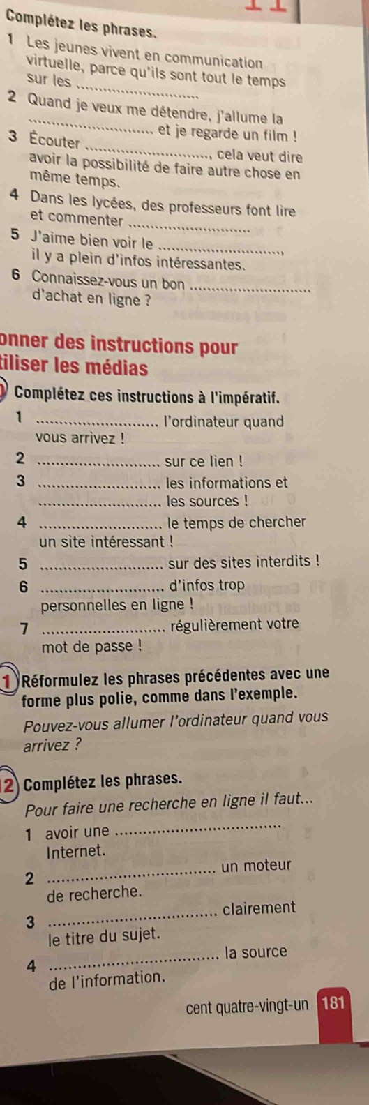 Complétez les phrases. 
1 Les jeunes vivent en communication 
_ 
virtuelle, parce qu'ils sont tout le temps 
sur les 
_ 
2 Quand je veux me détendre, j'allume la 
_ 
et je regarde un film ! 
3 Écouter 
, cela veut dir 
avoir la possibilité de faire autre chose en 
même temps. 
_ 
4 Dans les lycées, des professeurs font lire 
et commenter 
5 J'aime bien voir le_ 
il y a plein d'infos intéressantes. 
6 Connaissez-vous un bon_ 
d'achat en ligne ? 
onner des instructions pour 
tiliser les médias 
Complétez ces instructions à l'impératif. 
_1 
l’ordinateur quand 
vous arrivez ! 
_2 
sur ce lien ! 
3 _les informations et 
_les sources ! 
4 _le temps de chercher 
un site intéressant ! 
5 _sur des sites interdits ! 
6 _d'infos trop 
personnelles en ligne ! 
7 _régulièrement votre 
mot de passe ! 
1)Réformulez les phrases précédentes avec une 
forme plus polie, comme dans l'exemple. 
Pouvez-vous allumer l’ordinateur quand vous 
arrivez ? 
(2) Complétez les phrases. 
Pour faire une recherche en ligne il faut... 
1 avoir une 
_ 
Internet. 
_ 
un moteur 
2 
de recherche. 
_clairement 
3 
le titre du sujet. 
la source 
4 
_ 
de l'information. 
cent quatre-vingt-un 181