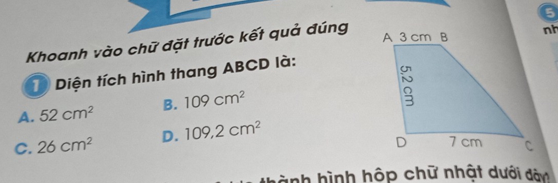 Khoanh vào chữ đặt trước kết quả đúng
nh
1) Diện tích hình thang ABCD là:
B. 109cm^2
A. 52cm^2
D. 109,2cm^2
C. 26cm^2
hành hình hộp chữ nhật dưới dàn