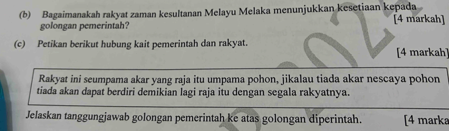 Bagaimanakah rakyat zaman kesultanan Melayu Melaka menunjukkan kesetiaan kepada 
[4 markah] 
golongan pemerintah? 
(c) Petikan berikut hubung kait pemerintah dan rakyat. 
[4 markah] 
Rakyat ini seumpama akar yang raja itu umpama pohon, jikalau tiada akar nescaya pohon 
tiada akan dapat berdiri demikian lagi raja itu dengan segala rakyatnya. 
Jelaskan tanggungjawab golongan pemerintah ke atas golongan diperintah. [4 marka