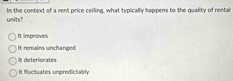 In the context of a rent price ceiling, what typically happens to the quality of rental
units?
It improves
It remains unchanged
It deteriorates
It fluctuates unpredictably