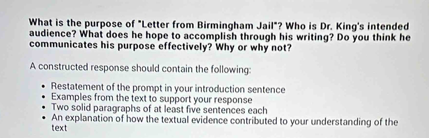 What is the purpose of "Letter from Birmingham Jail"? Who is Dr. King's intended 
audience? What does he hope to accomplish through his writing? Do you think he 
communicates his purpose effectively? Why or why not? 
A constructed response should contain the following: 
Restatement of the prompt in your introduction sentence 
Examples from the text to support your response 
Two solid paragraphs of at least five sentences each 
An explanation of how the textual evidence contributed to your understanding of the 
text