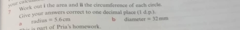 your caleul s 
y ''' work out i the area and ii the circumference of each circle. 
Give your answers correct to one decimal place (1 d.p.). 
a radius =5.6cm b diameter =32mm
i is part of Pria's homework.