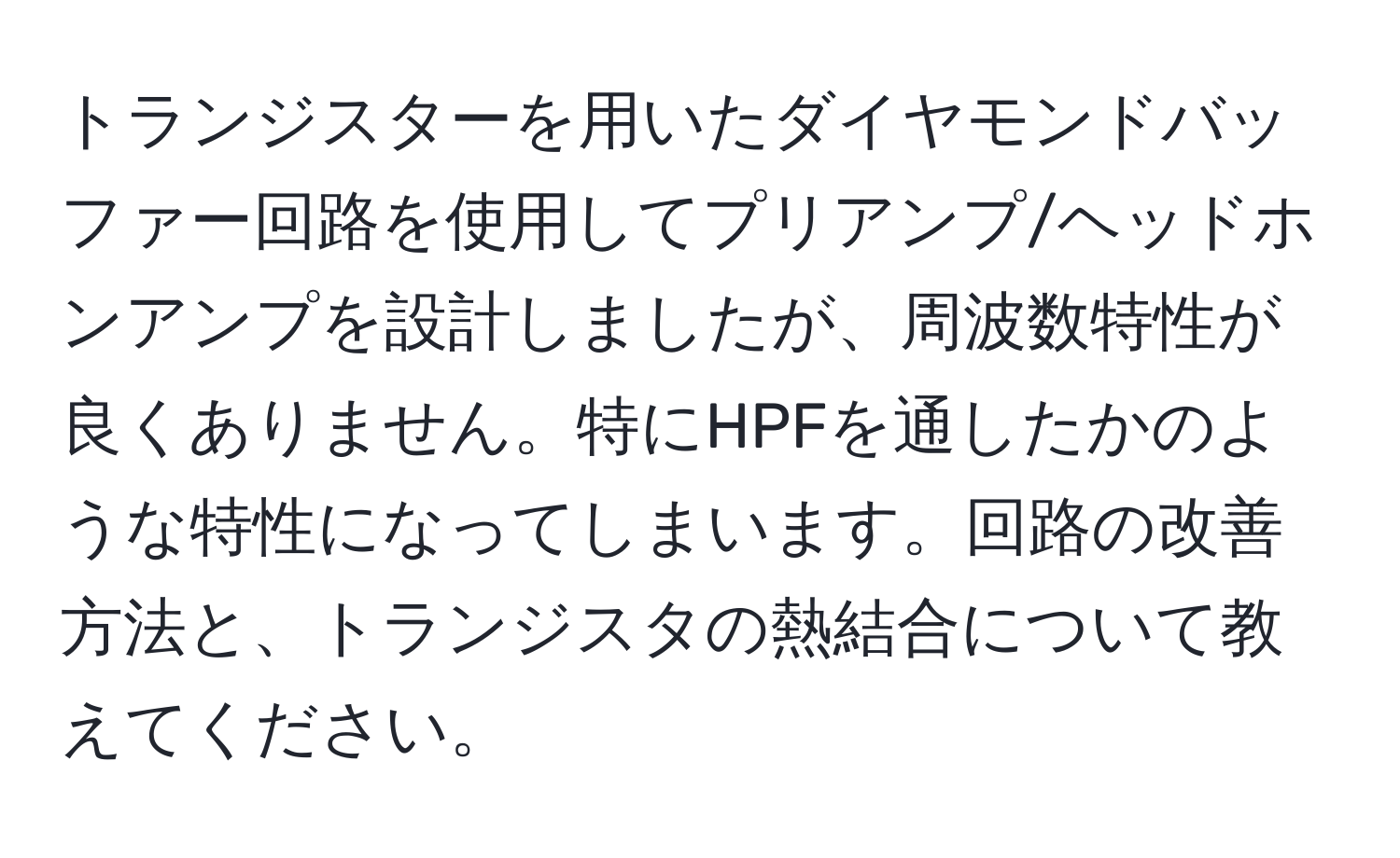 トランジスターを用いたダイヤモンドバッファー回路を使用してプリアンプ/ヘッドホンアンプを設計しましたが、周波数特性が良くありません。特にHPFを通したかのような特性になってしまいます。回路の改善方法と、トランジスタの熱結合について教えてください。