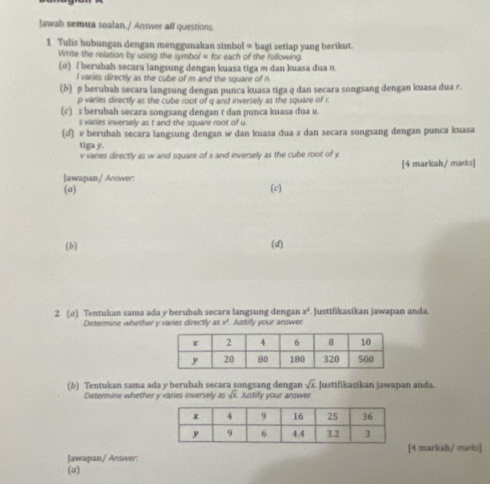 Jawab semua soalan./ Answer all questions. 
1 Tulis hubungan dengan menggunakan simbol « bagi setiap yang berikut. 
Write the relation by using the symbol « for each of the following. 
(α) / berubah secara langsung dengan kuasa tiga m dan kuasa dua π.
l varies directly as the cube of m and the square of n
(b) p berubah secara langsung dengan punca kuasa tiga q dan secara songsang dengan kuasa dua r.
p varies directly as the cube root of q and inversely as the square of r. 
(c) s berubah secara songsang dengan t dan punca kuasa dua u.
s varies inversely as t and the square root of u. 
(d) v berubah secara langsung dengan w dan kuasa dua x dan secara songsang dengan punca kuasa 
tiga y.
v varies directly as w and square of x and inversely as the cube root of y. 
[4 markah/ marks] 
Jawapan/ Answer: 
(a) (c) 
(b) (d) 
2 (σ) Tentukan sama ada y berubah secara langsung dengan x^2. Justifikasikan jawapan anda. 
Determine whether y varies directly as x^2 Justify your answer. 
(b) Tentukan sama ada y berubah secara songsang dengan sqrt(x) Justifikasikan jawapan anda. 
Determine whether y varies inversely as sqrt(x) Justify your answer 
[4 markah/ marks] 
Jawapan/ Answer: 
(a)