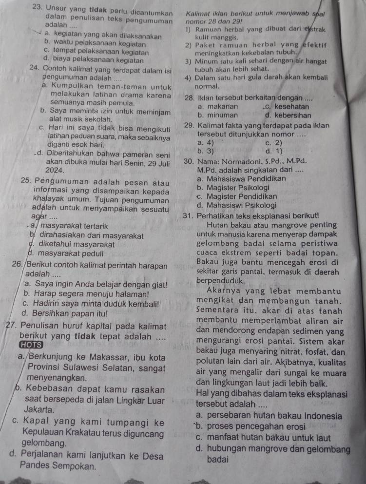 Unsur yang tidak perlu dicantumkan Kalimat iklan berikut untuk menjawab spal
dalam penulisan teks pengumuman nomor 28 dan 29!
adalah ....
a. kegiatan yang akan dilaksanakan 1) Ramuan herbal yang dibuat dari elstrak
kulit manggis.
b. waktu pelaksanaan kegiatan 2) Paket ramuan herbal yang efektif
c. tempat pelaksanaan kegiatan meningkatkan kekebalan tubuh.
d. biaya pelaksanaan kegiatan 3) Minum satu kali sehari dengan air hangat
24. Contoh kalimat yang terdapat dalam isi tubuh akan lebih sehat.
pengumuman adalah    4) Dalam satu hari gula darah akan kembali
a. Kumpulkan teman-teman untuk normal.
melakukan latihan drama karena 28. Iklan tersebut berkaitan dengan ....
semuanya masih pemula. a. makarian.c. kesehatan
b. Saya meminta izin untuk meminjam b. minuman d. kebersihan
alat musik sekolah.
c. Hari ini saya tidak bisa mengikuti 29. Kalimat fakta yang terdapat pada iklan
latihan paduan suara, maka sebaiknya tersebut ditunjukkan nomor ....
diganti esok hari. a. 4) c. 2)
d. Diberitahukan bahwa pameran seni b. 3) d. 1)
akan dibuka mulai hari Senin, 29 Juli 30. Nama: Normadoni, S.Pd., M.Pd.
2024. M.Pd. adalah singkatan dari ....
a. Mahasiswa Pendidikan
25. Pengumuman adalah pesan atau b. Magister Psikologi
informasi yang disampaikan kepada
khalayak umum. Tujuan pengumuman c. Magister Pendidikan
adalah untuk menyampaikan sesuatu d. Mahasiswi Psikologi
agar .... 31. Perhatikan teks eksplanasi berikut!
a masyarakat tertarik Hutan bakau atau mangrove penting
b dirahasiakan dari masyarakat untuk manusia karena menyerap dampak. diketahui masyarakat gelombang badai selama peristiwa
d. masyarakat peduli cuaca ekstrem seperti badai topan.
26. Berikut contoh kalimat perintah harapan Bakau juga bantu mencegah erosi di
adalah .... sekitar garis pantai, termasuk di daerah
a. Saya ingin Anda belajar dengan giat! berpenduduk.
Akarnya yang lebat membantu
b. Harap segera menuju halaman! mengikat dan membangun tanah.
c. Hadirin saya minta duduk kembali! Sementara itu, akar di atas tanah
d. Bersihkan papan itu! membantu memperlambat aliran air
27. Penulisan huruf kapital pada kalimat dan mendorong endapan sedimen yang
berikut yang tidak tepat adalah .... mengurangi erosi pantai. Sistem akar
HOTS bakau juga menyaring nitrat, fosfat, dan
a./Berkunjung ke Makassar, ibu kota polutan lain dari air. Akibatnya, kualitas
Provinsi Sulawesi Selatan, sangat air yang mengalir dari sungai ke muara
menyenangkan. dan lingkungan laut jadi lebih baik.
b. Kebebasan dapat kamu rasakan Hal yang dibahas dalam teks eksplanasi
saat bersepeda di jalan Lingkar Luar tersebut adalah …..
Jakarta.
a. persebaran hutan bakau Indonesia
c. Kapal yang kami tumpangi ke `b. proses pencegahan erosi
Kepulauan Krakatau terus diguncang c. manfaat hutan bakau untuk laut
gelombang. d. hubungan mangrove dan gelombang
d. Perjalanan kami lanjutkan ke Desa badai
Pandes Sempokan.