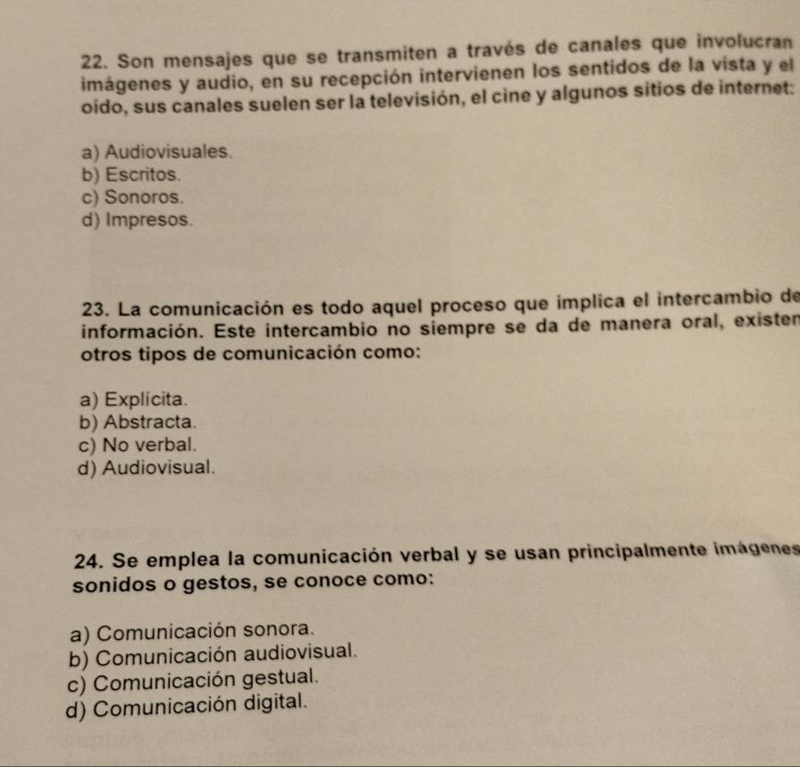 Son mensajes que se transmiten a través de canales que involucran
imágenes y audio, en su recepción intervienen los sentidos de la vista y el
oído, sus canales suelen ser la televisión, el cine y algunos sitios de internet:
a) Audiovisuales.
b) Escritos.
c) Sonoros.
d) Impresos.
23. La comunicación es todo aquel proceso que implica el intercambio de
información. Este intercambio no siempre se da de manera oral, existen
otros tipos de comunicación como:
a) Explícita.
b) Abstracta.
c) No verbal.
d) Audiovisual.
24. Se emplea la comunicación verbal y se usan principalmente imágenes
sonidos o gestos, se conoce como:
a) Comunicación sonora.
b) Comunicación audiovisual.
c) Comunicación gestual.
d) Comunicación digital.