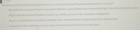 point
Which one of the following statements is correct concerning infrared space heaters is correct?
Vented infrared space heaters are more efficient space heaters than unvented high intensity infrared heaters
High intensity infrared heaters require very little access air for complete combustion
An air circulating fan should be installed near infrared heaters to distribute the radiant heat
Unvented infrared heaters shall not be installed within 8 feet of an exit door