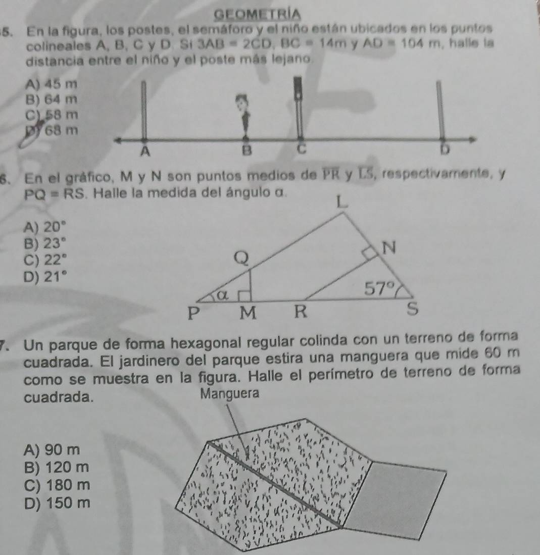 GEOMETRÍA
5. En la figura, los postes, el semáforo y el niño están ubicados en los puntos
colineales A, B, C y D. Si 3AB=2CD,BC=14m y AD=104m , halle la
distancia entre el niño y el poste más lejano.
A) 45 m
B) 64 m
C) 58 m
68 m
A
B C
6
6. En el gráfico, M y N son puntos medios de overline PR D S, respectivamente, y
PQ=RS
A) 20°
B) 23°
C) 22°
D) 21°
7. Un parque de forma hexagonal regular colinda con un terreno de forma
cuadrada. El jardinero del parque estira una manguera que mide 60 m
como se muestra en la figura. Halle el perímetro de terreno de forma
cuadrada. Manguera
A) 90 m
B) 120 m
C) 180 m
D) 150 m