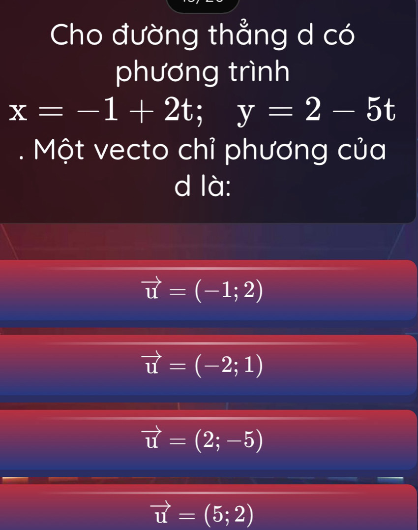 Cho đường thẳng d có
phương trình
x=-1+2t; y=2-5t. Một vecto chỉ phương của
d là:
vector u=(-1;2)
vector u=(-2;1)
vector u=(2;-5)
vector u=(5;2)