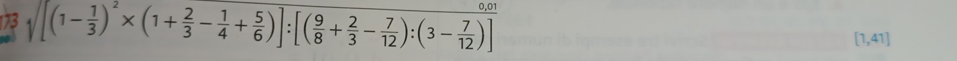 173 sqrt([(1-frac 1)3)^2* (1+ 2/3 - 1/4 + 5/6 )]:[( 9/8 + 2/3 - 7/12 ):(3- 7/12 )]
[1,41]