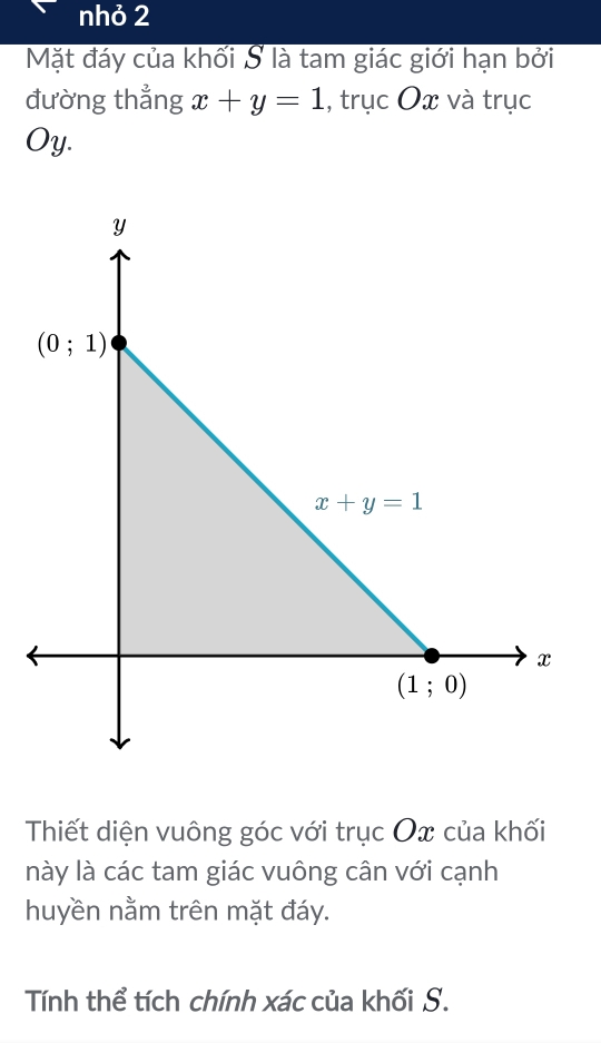 nhỏ 2
Mặt đáy của khối S là tam giác giới hạn bởi
đường thẳng x+y=1 , trục Ox và trục
Oy.
Thiết diện vuông góc với trục Ox của khối
này là các tam giác vuông cân với cạnh
huyền nằm trên mặt đáy.
Tính thể tích chính xác của khối S.