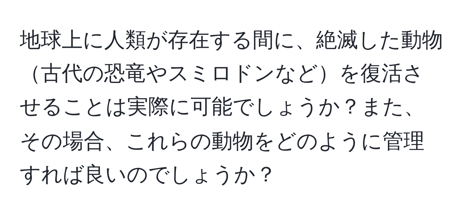 地球上に人類が存在する間に、絶滅した動物古代の恐竜やスミロドンなどを復活させることは実際に可能でしょうか？また、その場合、これらの動物をどのように管理すれば良いのでしょうか？