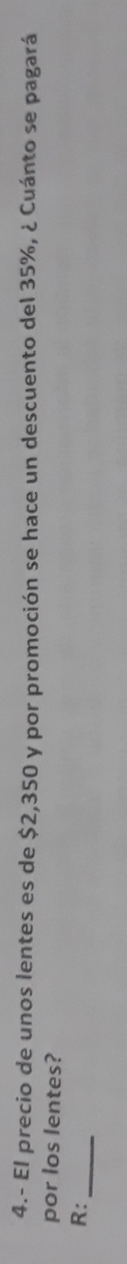 4.- El precio de unos lentes es de $2,350 y por promoción se hace un descuento del 35%, ¿ Cuánto se pagará 
por los lentes? 
_ 
R: