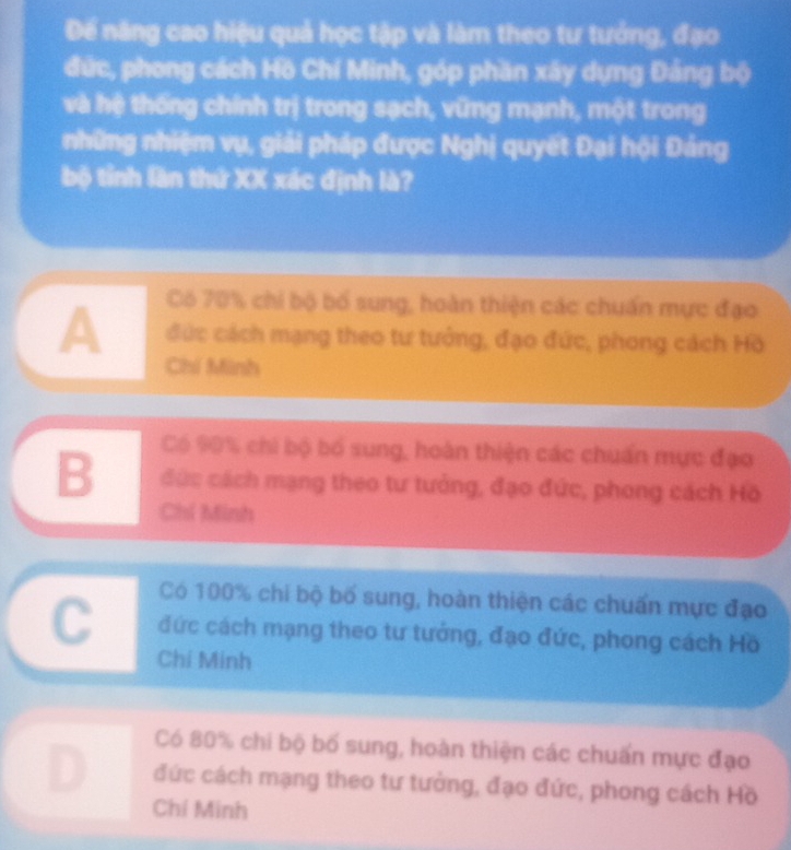 Để năng cao hiệu quả học tập và làm theo tư tướng, đạo
đức, phong cách Hồ Chí Minh, góp phần xây dựng Đảng bộ
và hệ thống chính trị trong sạch, vũng mạnh, một trong
những nhiệm vụ, giải pháp được Nghị quyết Đại hội Đảng
bộ tỉnh lần thứ XX xác định là?
Có 70% chi bộ bố sung, hoàn thiện các chuẩn mực đạo
A đức cách mạng theo tư tưởng, đạo đức, phong cách Hồ
Chí Minh
Có 90% chi bộ bố sung, hoàn thiện các chuẩn mực đạo
B đức cách mạng theo tư tưởng, đạo đức, phong cách Hồ
Chi Minh
Có 100% chi bộ bố sung, hoàn thiện các chuẩn mực đạo
C đức cách mạng theo tư tướng, đạo đức, phong cách Hồ
Chí Minh
Có 80% chi bộ bố sung, hoàn thiện các chuấn mực đạo
đức cách mạng theo tư tưởng, đạo đức, phong cách Hồ
Chí Minh