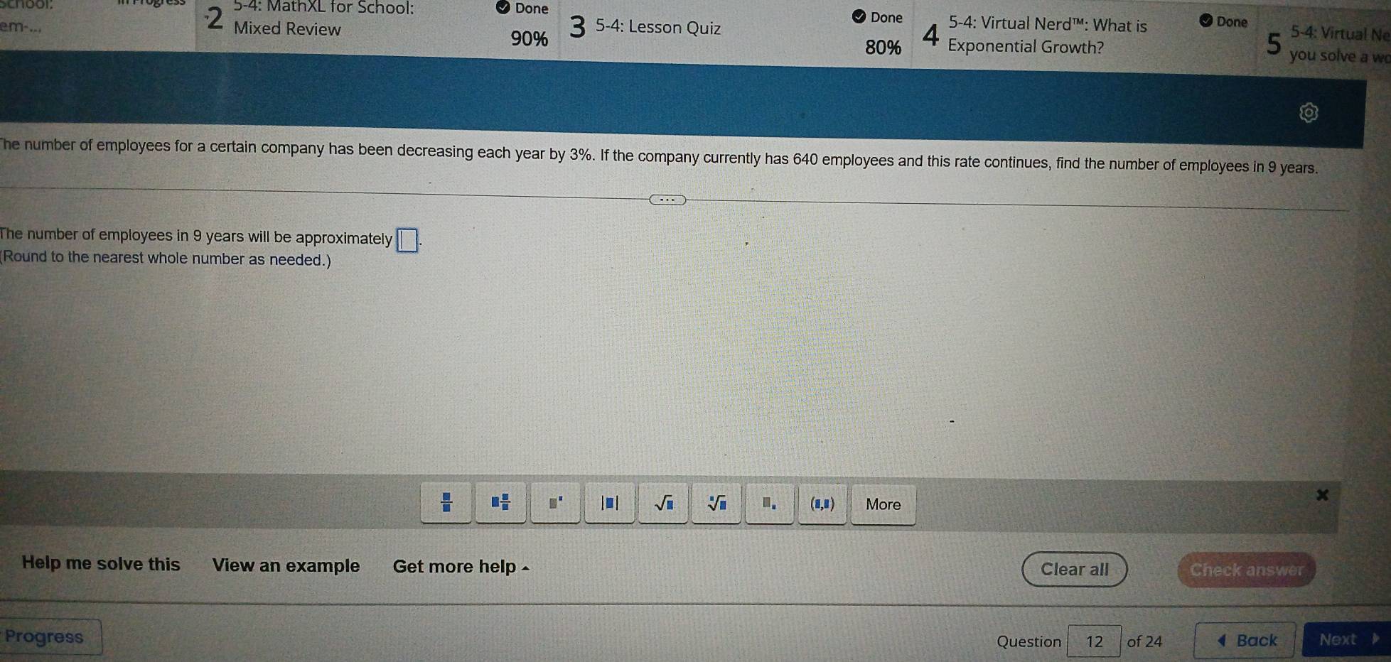 5-4: MathXL for School: Done 5-4: Virtual Nerd™: What is Done 5-4: Virtual Ne 
m-.. Mixed Review 5-4: Lesson Quiz 
Done
80%
90% Exponential Growth? you solve a w 
he number of employees for a certain company has been decreasing each year by 3%. If the company currently has 640 employees and this rate continues, find the number of employees in 9 years. 
The number of employees in 9 years will be approximately □. 
Round to the nearest whole number as needed.) 
x
 □ /□   □  □ /□   □^(□) sqrt(□ ) sqrt[□](□ ) □ . (□ ,□ ) More 
Help me solve this View an example Get more help - Clear all Check answer 
Progress Question 12 of 24 ◀Back Next