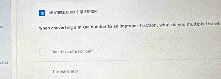 When converting a mixed number to an improper fraction, what do you multiply the wh 
Your favourite number
26/25
The numerator