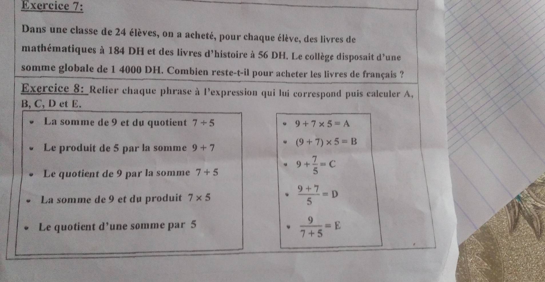 Dans une classe de 24 élèves, on a acheté, pour chaque élève, des livres de
mathématiques à 184 DH et des livres d'histoire à 56 DH. Le collège disposait d'une
somme globale de 1 4000 DH. Combien reste-t-il pour acheter les livres de français ?
Exercice 8: Relier chaque phrase à l'expression qui lui correspond puis calculer A,
B, C, D et E.
La somme de 9 et du quotient 7/ 5 9+7* 5=A
Le produit de 5 par la somme 9+7
(9+7)* 5=B
Le quotient de 9 par la somme 7+5
9+ 7/5 =C
La somme de 9 et du produit 7* 5
 (9+7)/5 =D
Le quotient d’une somme par 5
 9/7+5 =E