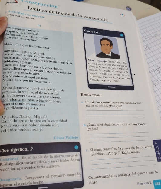 Construcción  Lectura de textos de la vanguardía
Actividad con docente
Leemos el poema.
I1
a qué hora volverán  as ersonas may or
Da las seís el ciego Santiago,
y ya está muy oscuro.
Madre dijo que no demoraría.
Aguedita, Nativa, Miguel,
cuidado con ir por ahí, por donde 
caban de pasar gangueando sus memorías
dobladoras penas, 
hacia el silencioso corral, y por donde 
las gallinas que se están acostando todavía,
se han espantado tanto. 
Mejor estemos aquí no más. 
Madre dijo que no demoraría.
[]
Aguardemos así, obedientes y sin más
remedio, la vuelta, el desagravio Resolvemos.
de los mayores siempre delanteros
dejándonos en casa a los pequeños, a. Uno de los sentimientos que evoca el poe-
9 mo si también nosotros ma es el miedo. ¿Por qué?
) pudiésemos partir.
_
_
Aguedita, Nativa, Miguel?
_
Llamo, busco al tanteo en la oscuridad.
No me vayan a haber dejado solo, b. ¿Cuál es el significado de los versos subra-
_
y el único recluso sea yo. yados?
_
César Vallejo
_
aD
¿Que significa..?
c. El tema central es la ausencia de los seres
Ganguear. En el habla de la sierra norte del _queridos. ¿Por qué? Explicamos. 
Perú significa tartamudear, y en el folclor de esa_
región los aparecidos tartamudean.
_
Desagravio. Compensar el perjuício causado.
Reparar el agravio hecho. Comentamos el análisis del poema con la
clase.
Semana 2 235