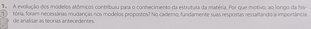 A evolução dos modelos atômicos contribuiu para o conhecimento da estrutura da matéria. Por que motivo, ao longo da his- 
tória, foram necessárias mudanças nos modelos propostos? No caderno, fundamente suas respostas ressaltando a importância 
de analisar as teorias antecedentes.