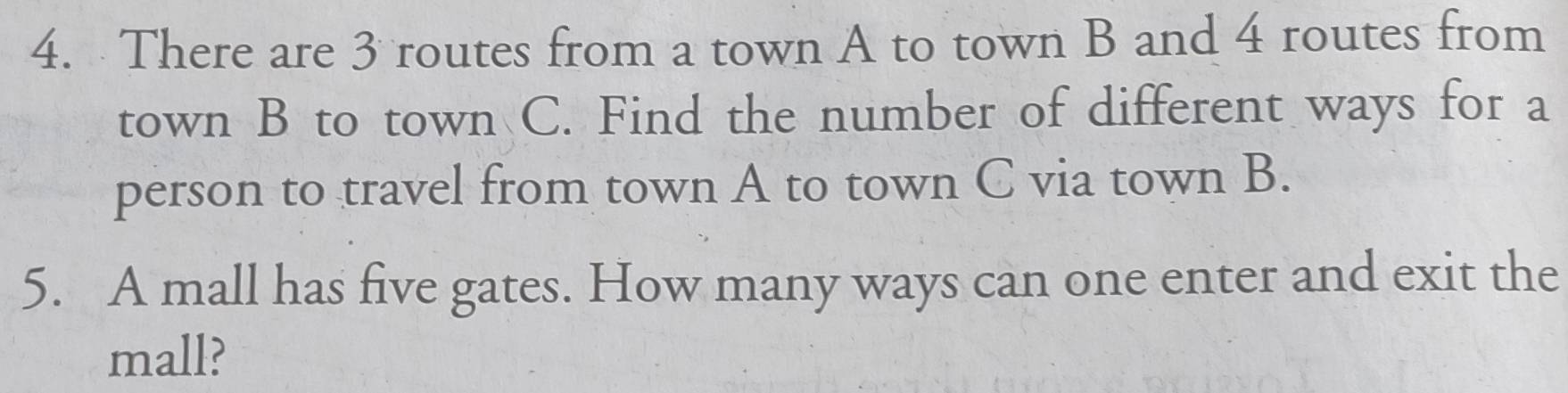 There are 3 routes from a town A to town B and 4 routes from 
town B to town C. Find the number of different ways for a 
person to travel from town A to town C via town B. 
5. A mall has five gates. How many ways can one enter and exit the 
mall?