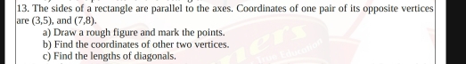 The sides of a rectangle are parallel to the axes. Coordinates of one pair of its opposite vertices 
are (3,5) , and (7,8). 
a) Draw a rough figure and mark the points. 
b) Find the coordinates of other two vertices. 
c) Find the lengths of diagonals.