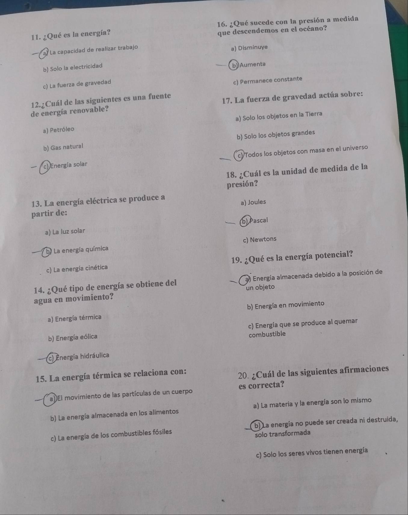 ¿Qué sucede con la presión a medida
11. ¿Qué es la energía?
que descendemos en el océano?
a) La capacidad de realizar trabajo
a) Disminuye
b) Solo la electricidad
b) Aumenta
c) La fuerza de gravedad
c) Permanece constante
17. La fuerza de gravedad actúa sobre:
12.¿Cuál de las siguientes es una fuente
de energía renovable?
a) Petróleo a) Solo los objetos en la Tierra
b) Gas natural b) Solo los objetos grandes
c) Energía solar c) Todos los objetos con masa en el universo
18. ¿Cuál es la unidad de medida de la
presión?
13. La energía eléctrica se produce a
a) Joules
partir de:
b) Pascal
a) La luz solar. La energía química c) Newtons
c) La energía cinética 19. ¿Qué es la energía potencial?
14. ¿Qué tipo de energía se obtiene del a) Energía almacenada debido a la posición de
un objeto
agua en movimiento?
a) Energía térmica b) Energía en movimiento
b) Energía eólica c) Energía que se produce al quemar
combustible
(c) Energía hidráulica
15. La energía térmica se relaciona con:
20. ¿Cuál de las siguientes afirmaciones
a)El movimiento de las partículas de un cuerpo es correcta?
b) La energía almacenada en los alimentos a) La materia y la energía son lo mismo
c) La energía de los combustibles fósiles b) La energía no puede ser creada ni destruida,
solo transformada
c) Solo los seres vivos tienen energía