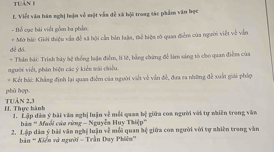 tuàn 1 
I. Viết văn bãn nghị luận về một vấn đề xã hội trong tác phẩm văn học 
- Bố cục bài viết gồm ba phần: 
+ Mở bài: Giới thiệu vấn đề xã hội cần bàn luận, thể hiện rõ quan điểm của người viết về vấn 
đề đó. 
+ Thân bài: Trình bày hệ thống luận điểm, lí lẽ, bằng chứng để làm sáng tỏ cho quan điểm của 
người viết, phản biện các ý kiến trái chiều. 
+ Kết bài: Khẳng định lại quan điểm của người viết về vấn đề, đưa ra những đề xuất giải pháp 
phù hợp. 
tuàn 2, 3
II. Thực hành 
1. Lập dàn ý bài văn nghị luận về mối quan hệ giữa con người với tự nhiên trong văn 
bản “ Muối của rừng - Nguyễn Huy Thiệp” 
2. Lập dàn ý bài văn nghị luận về mối quan hệ giữa con người với tự nhiên trong văn 
bản “ Kiến và người - Trần Duy Phiên”