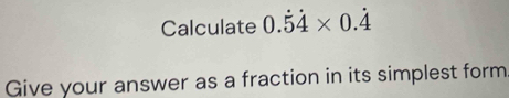 Calculate 0.dot 5dot 4* 0.dot 4
Give your answer as a fraction in its simplest form