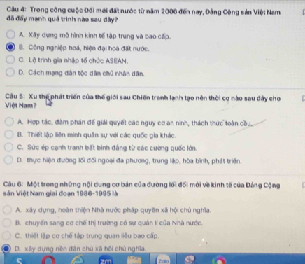 Trong công cuộc Đối mới đất nước từ năm 2006 đến nay, Đảng Cộng sản Việt Nam
đã đấy mạnh quá trình nào sau đây?
A. Xây dựng mô hình kinh tế tập trung và bao cấp.
B. Công nghiệp hoá, hiện đại hoá đất nước.
C. Lộ trình gia nhập tố chức ASEAN.
D. Cách mạng dân tộc dân chủ nhân dân.
Câu 5: Xu thế phát triển của thế giới sau Chiến tranh lạnh tạo nên thời cơ nào sau đây cho
Việt Nam?
A. Hợp tác, đàm phán đế giải quyết các nguy cơ an ninh, thách thức toàn cầu.
B. Thiết lập liên minh quân sự với các quốc gia khác.
C. Sức ép cạnh tranh bất bình đẳng từ các cường quốc lớn.
D. thực hiện đường lối đối ngoại đa phương, trung lập, hòa bình, phát triển.
Câu 6: Một trong những nội dung cơ bản của đường lối đối mới về kinh tế của Đảng Cộng
Sản Việt Nam giai đoạn 1986-1995 là
A. xây dựng, hoàn thiện Nhà nước pháp quyền xã hội chủ nghĩa.
B. chuyển sang cơ chế thị trường có sự quản lí của Nhà nước.
C. thiết lập cơ chế tập trung quan liêu bao cấp.
D. xây dựng nền dân chủ xã hội chủ nghĩa.
Zalo