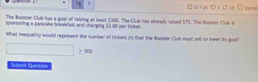 ) 
Que s tón 2 B0/1 pt つ3 S 18 Detail 
The Booster Club has a goal of raising at least $300. The Club has already raised $75. The Booster Club is 
sponsoring a pancake breakfast and charging $3.00 per ticket. 
What inequality would represent the number of tickets (t) that the Booster Club must sell to meet its goal?
≥ 300
Submit Question