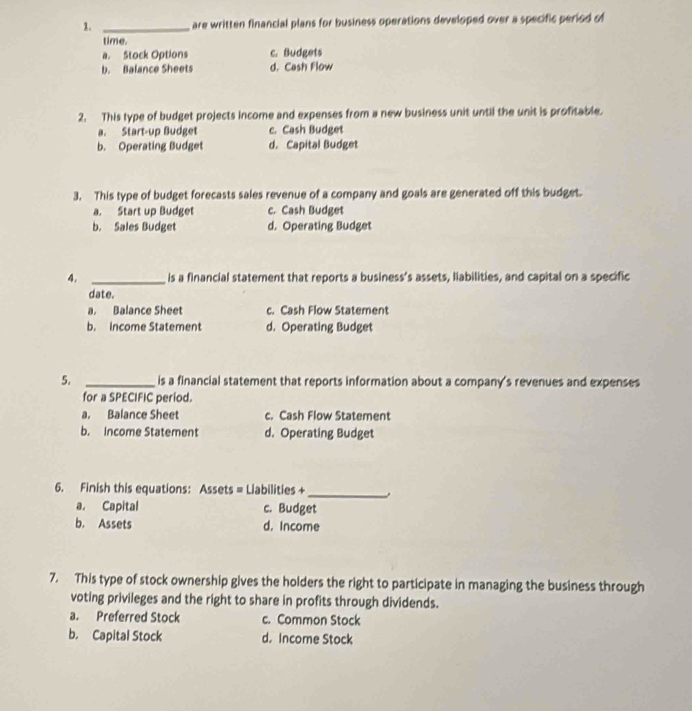 are written financial plans for business operations developed over a specific period of
time.
a. Stock Options c. Budgets
b. Balance Sheets d. Cash Flow
2. This type of budget projects income and expenses from a new business unit until the unit is profitable.
a. Start-up Budget c. Cash Budget
b. Operating Budget d. Capital Budget
3. This type of budget forecasts sales revenue of a company and goals are generated off this budget.
a. Start up Budget c. Cash Budget
b. Sales Budget d. Operating Budget
4. _is a financial statement that reports a business’s assets, liabilities, and capital on a specific
date.
a. Balance Sheet c. Cash Flow Statement
b. Income Statement d. Operating Budget
5. _is a financial statement that reports information about a company's revenues and expenses
for a SPECIFIC period.
a. Balance Sheet c. Cash Flow Statement
b. Income Statement d. Operating Budget
6. Finish this equations: Assets = Liabilities +_
a. Capital c. Budget
b. Assets d. Income
7. This type of stock ownership gives the holders the right to participate in managing the business through
voting privileges and the right to share in profits through dividends.
a. Preferred Stock c. Common Stock
b. Capital Stock d. Income Stock