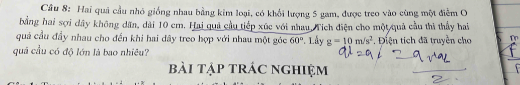 Hai quả cầu nhỏ giống nhau bằng kim loại, có khối lượng 5 gam, được treo vào cùng một điểm O 
bằng hai sợi dây không dãn, dài 10 cm. Hai quả cầu tiếp xúc với nhau, Tích điện cho một quả cầu thì thấy hai 
quả cầu đầy nhau cho đến khi hai dây treo hợp với nhau một góc 60°. Lấy g=10m/s^2 * Điện tích đã truyền cho m 
quả cầu có độ lớn là bao nhiêu? 
bài tập trÁc nghiệm