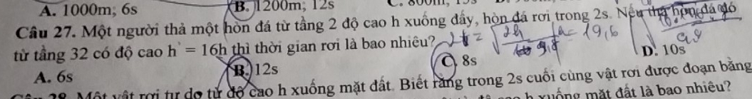 A. 1000m, 6s B. 1200m, 12s
Câu 27. Một người thả một hòn đá từ tầng 2 độ cao h xuống đẩy, hòn đá rơi trong 2s. Nếu tha hòn đá đó
từ tầng 32 có độ cao h'=16h thì thời gian rời là bao nhiệu?
C 8s D. 10s
A. 6s B 12s
* Một vật rời từ do từ độ cao h xuống mặt đất. Biết răng trong 2s cuối cùng vật rơi được đoạn băng
x uống mặt đất là bao nhiêu?