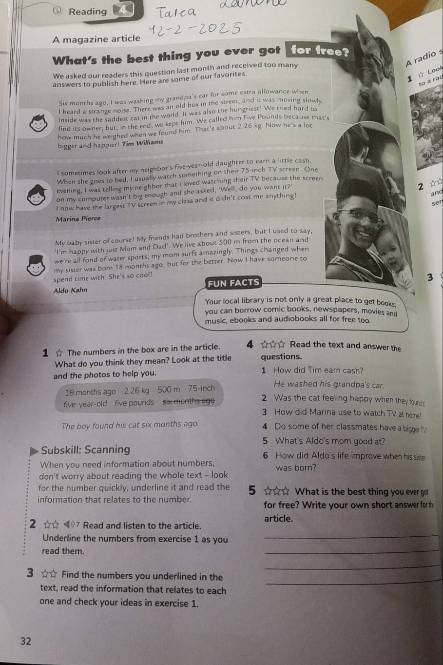 Reading
A magazine article
What's the best thing you ever got for free?
A radio s
We asked our readers this question last month and received too many
answers to publish here. Here are some of our favorites.
1 ☆ Look
to a raq
Six months ago, I was washing my grandpa's car for some extra allowance when
I heard a strange noise. There was an old box in the street, and it was moving slowly
Inside was the saddest cat in the world. It was also the hungriest! We tried hard to
find its owner, but, in the end, we kept him. We called him Five Pounds because that's
how much he weighed when we found him. That's about 2.26 kg. Now he's a lot
bigger and happier! Tim Williams
I sometimes look after my neighbor's five-year-old daughter to earn a little cash.
When she goes to bed, I usually watch something on their 75-inch TV screen. One
2 ☆
evening, I was telling my neighbor that I loved watching their TV because the screen
a on my computer wasn’t big enough and she asked, ‘Well, do you want it?’
I now have the largest TV screen in my class and it didn’t cost me anything!
and
ser
Marina Pierce
My baby sister of course! My friends had brothers and sisters, but I used to say,
'I'm happy with just Mom and Dad'. We live about 500 m from the ocean and
we're all fond of water sports; my mom surfs amazingly. Things changed when
my sister was born 18 months ago, but for the better. Now I have someone to
spend time with. She's so cool!
3
Aldo Kahn FUN FACTS
Your local library is not only a great place to get books;
you can borrow comic books, newspapers, movies and
music, ebooks and audiobooks all for free too.
1 ☆ The numbers in the box are in the article. ☆☆☆ Read the text and answer the
What do you think they mean? Look at the title questions.
and the photos to help you.
1 How did Tim earn cash?
18 months ago 2.26 kg 500 m 75-inch
He washed his grandpa's car.
2 Was the cat feeling happy when they found 
five-year-old five pounds six months ago 3 How did Marina use to watch TV at home?
The boy found his cat six months ago. 4 Do some of her classmates have a bigger T
5 What's Aldo's mom good at?
Subskill: Scanning 6 How did Aldo's life improve when his siste
When you need information about numbers,
don't worry about reading the whole text - look was born?
for the number quickly, underline it and read the 5 ☆☆☆ What is the best thing you ever got
information that relates to the number.
for free? Write your own short answer for the
article.
2 ☆☆ 7 Read and listen to the article.
Underline the numbers from exercise 1 as you
_
read them.
_
_
3 ☆ ☆ Find the numbers you underlined in the
text, read the information that relates to each
_
one and check your ideas in exercise 1.
32