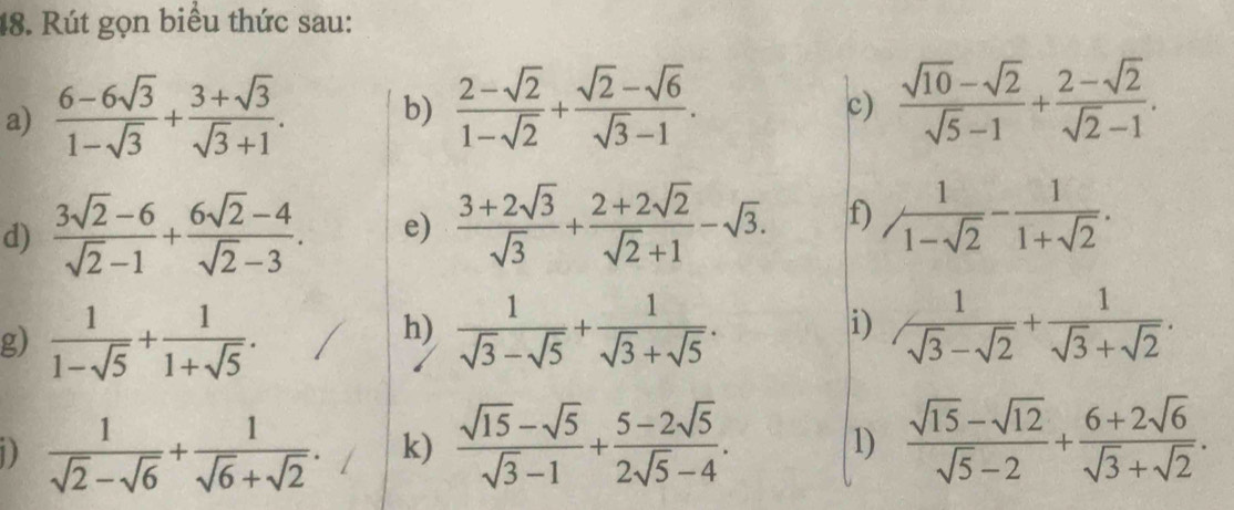 Rút gọn biểu thức sau: 
a)  (6-6sqrt(3))/1-sqrt(3) + (3+sqrt(3))/sqrt(3)+1 . b)  (2-sqrt(2))/1-sqrt(2) + (sqrt(2)-sqrt(6))/sqrt(3)-1 . 
c)  (sqrt(10)-sqrt(2))/sqrt(5)-1 + (2-sqrt(2))/sqrt(2)-1 . 
d)  (3sqrt(2)-6)/sqrt(2)-1 + (6sqrt(2)-4)/sqrt(2)-3 . e)  (3+2sqrt(3))/sqrt(3) + (2+2sqrt(2))/sqrt(2)+1 -sqrt(3). f) / 1/1-sqrt(2) - 1/1+sqrt(2) . 
h) |i) 
g)  1/1-sqrt(5) + 1/1+sqrt(5) .  1/sqrt(3)-sqrt(5) + 1/sqrt(3)+sqrt(5) .  1/sqrt(3)-sqrt(2) + 1/sqrt(3)+sqrt(2) . 
D  1/sqrt(2)-sqrt(6) + 1/sqrt(6)+sqrt(2) . k)  (sqrt(15)-sqrt(5))/sqrt(3)-1 + (5-2sqrt(5))/2sqrt(5)-4 . 1)  (sqrt(15)-sqrt(12))/sqrt(5)-2 + (6+2sqrt(6))/sqrt(3)+sqrt(2) .