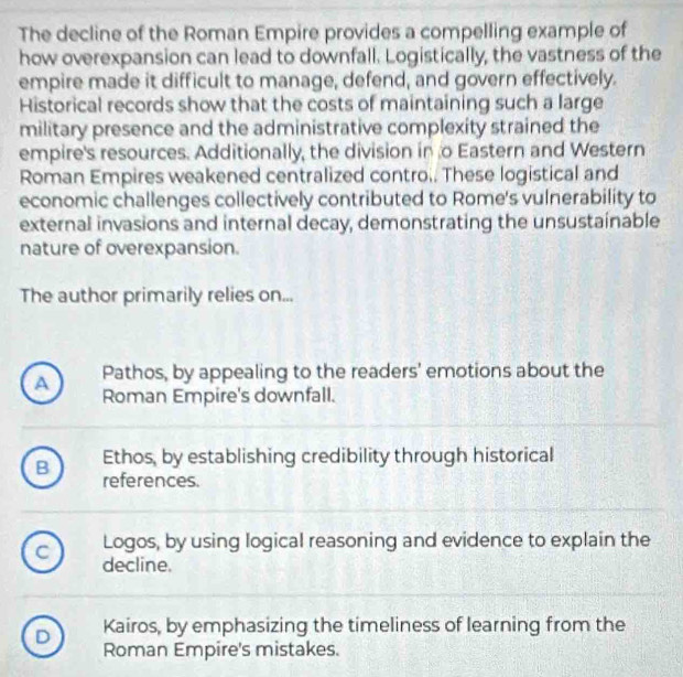 The decline of the Roman Empire provides a compelling example of
how overexpansion can lead to downfall. Logistically, the vastness of the
empire made it difficult to manage, defend, and govern effectively.
Historical records show that the costs of maintaining such a large
military presence and the administrative complexity strained the
empire's resources. Additionally, the division in o Eastern and Western
Roman Empires weakened centralized contro.. These logistical and
economic challenges collectively contributed to Rome's vulnerability to
external invasions and internal decay, demonstrating the unsustainable
nature of overexpansion.
The author primarily relies on...
A Pathos, by appealing to the readers' emotions about the
Roman Empire's downfall.
B Ethos, by establishing credibility through historical
references.
Logos, by using logical reasoning and evidence to explain the
C decline.
D Kairos, by emphasizing the timeliness of learning from the
Roman Empire's mistakes.