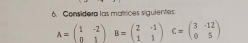 Considera las matrices siguientes.
A=beginpmatrix 1&-2 0&1endpmatrix B=beginpmatrix 2&-1 1&1endpmatrix C=beginpmatrix 3&-12 0&5endpmatrix