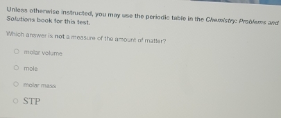 Unless otherwise instructed, you may use the periodic table in the Chemistry: Problems and
Solutions book for this test.
Which answer is not a measure of the amount of matter?
molar volume
mole
molar mass
STP