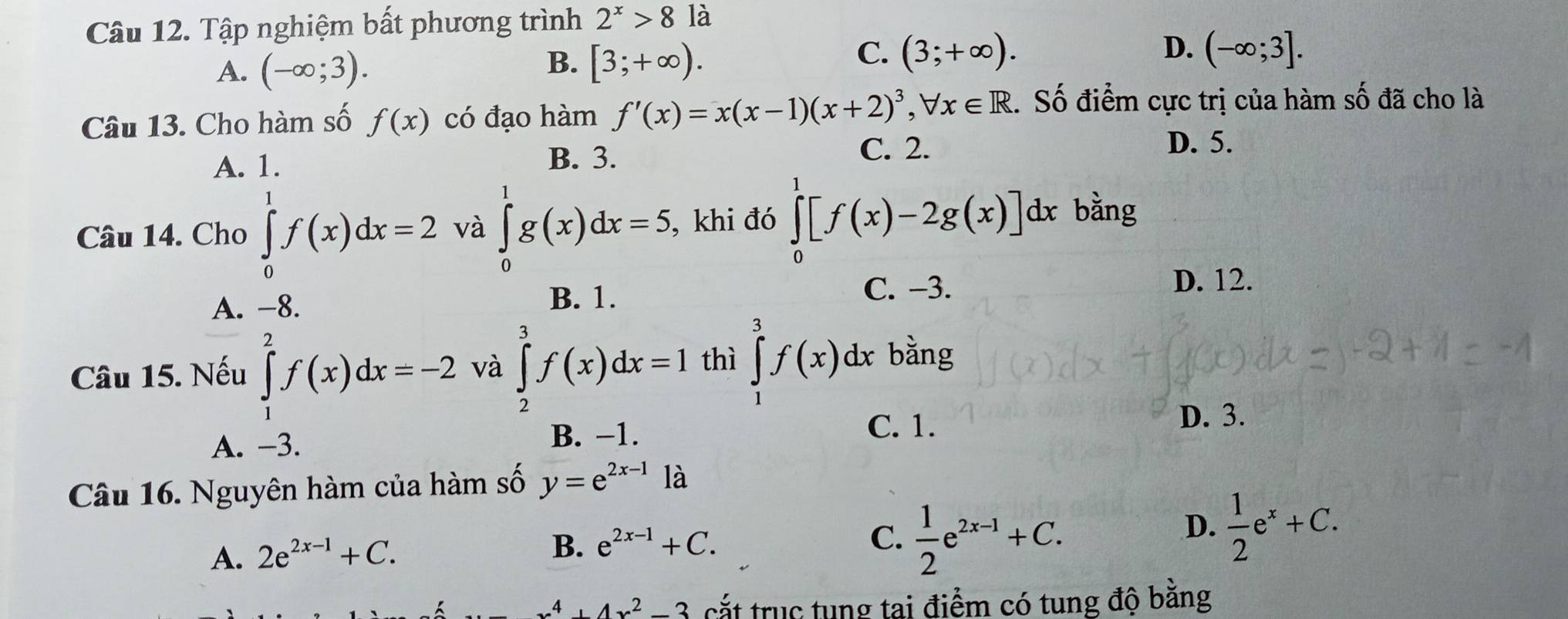 Tập nghiệm bất phương trình 2^x>8 là
A. (-∈fty ;3).
B. [3;+∈fty ).
D.
C. (3;+∈fty ). (-∈fty ;3]. 
Câu 13. Cho hàm số f(x) có đạo hàm f'(x)=x(x-1)(x+2)^3, forall x∈ R. Số điểm cực trị của hàm số đã cho là
A. 1.
B. 3.
C. 2. D. 5.
Câu 14. Cho ∈tlimits _0^(1f(x)dx=2 và ∈tlimits _0^1g(x)dx=5 , khi đó ∈tlimits _0^1[f(x)-2g(x)]dx bằng
C. −3.
D. 12.
A. −8.
B. 1.
Câu 15. Nếu ∈tlimits _1^2f(x)dx=-2 và ∈tlimits _2^3f(x)dx=1 thì ∈tlimits _1^3f(x)dx bằng
A. −3.
B. −1.
C. 1. D. 3.
Câu 16. Nguyên hàm của hàm số y=e^2x-1) là
A. 2e^(2x-1)+C.
B. e^(2x-1)+C. C.  1/2 e^(2x-1)+C.
D.  1/2 e^x+C.
x^4+4x^2-3 cắt trục tung tai điểm có tung độ bằng