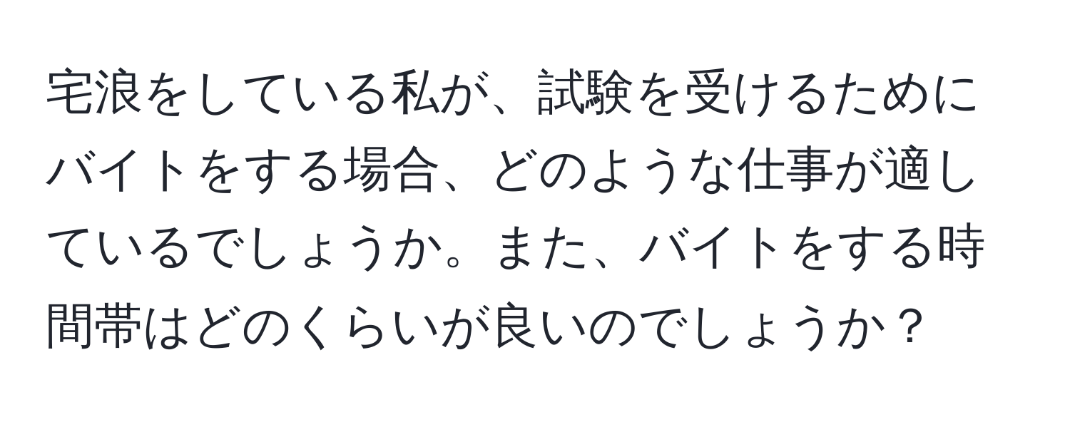 宅浪をしている私が、試験を受けるためにバイトをする場合、どのような仕事が適しているでしょうか。また、バイトをする時間帯はどのくらいが良いのでしょうか？