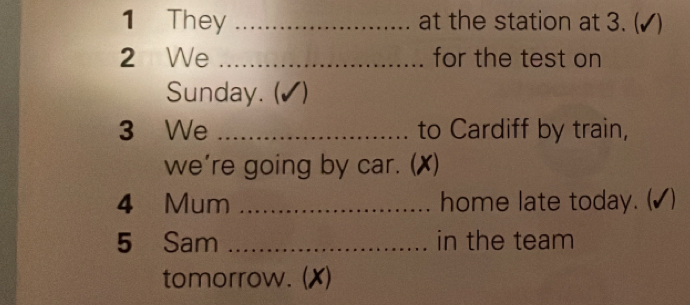 They _at the station at 3. ( (√) 
2 We _for the test on 
Sunday. (✔) 
3 We _to Cardiff by train, 
we’re going by car. ( (X) 
4 Mum _home late today. (▲) 
5 Sam _in the team 
tomorrow. (X)