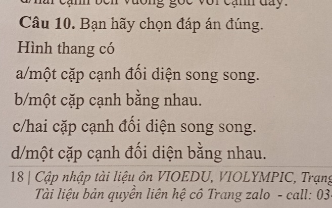 vương gốc voi cạnh đay.
Câu 10. Bạn hãy chọn đáp án đúng.
Hình thang có
a/một cặp cạnh đồi diện song song.
b/một cặp cạnh bằng nhau.
c/hai cặp cạnh đổi diện song song.
d/một cặp cạnh đối diện bằng nhau.
18 | Cập nhập tài liệu ôn VIOEDU, VIOLYMPIC, Trạng
Tài liệu bản quyền liên hệ cô Trang zalo - call: 03